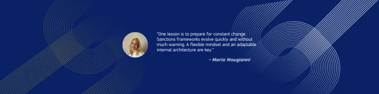 “One lesson is to prepare for constant change. Sanctions frameworks evolve quickly and without much warning. A flexible mindset and an adaptable internal architecture are key.” - Maria Mougianni