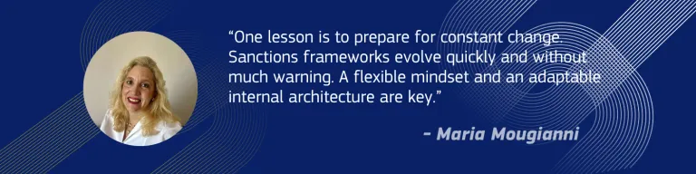 “One lesson is to prepare for constant change. Sanctions frameworks evolve quickly and without much warning. A flexible mindset and an adaptable internal architecture are key.” - Maria Mougianni