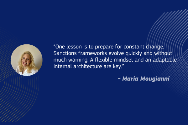 “One lesson is to prepare for constant change. Sanctions frameworks evolve quickly and without much warning. A flexible mindset and an adaptable internal architecture are key.” - Maria Mougianni